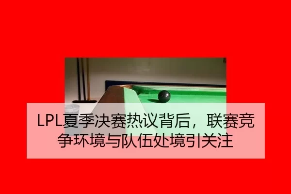 LPL夏季决赛热议背后，联赛竞争环境与队伍处境引关注